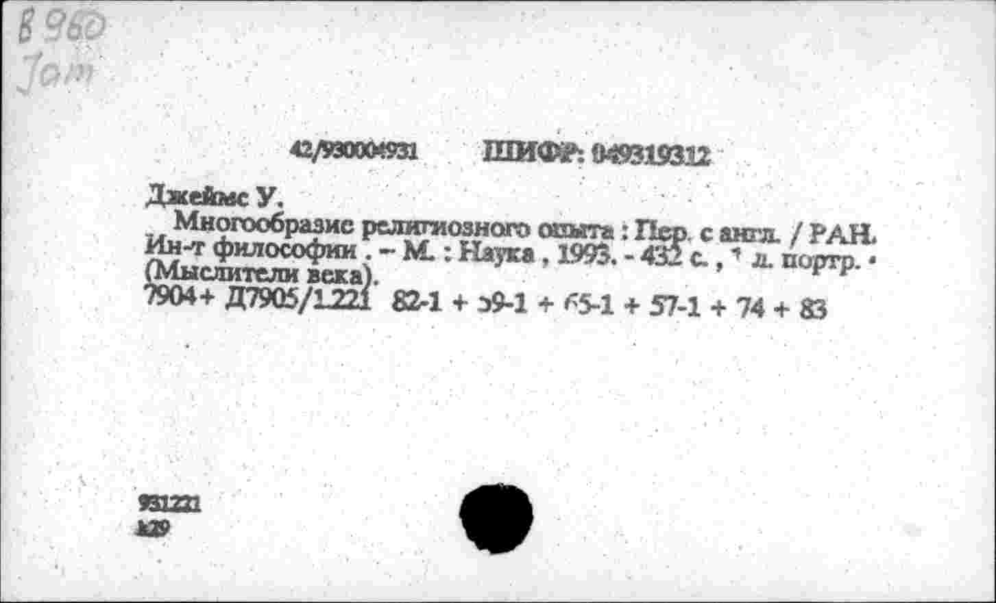 ﻿
42/ИООО*«31 ШИФР: 949319332
ДжеймсУ.
Многообразие религиозного опыта: Пер. с англ. / РАЯ Ин-т философии - М.: Наука, 1993. -432с. “ л порто. • (Мыслители века).	Е р
7904+ Д7905/Г221 82-1 + э9-1 + 65-1 + 57-1 + 74 + 83
ива »»